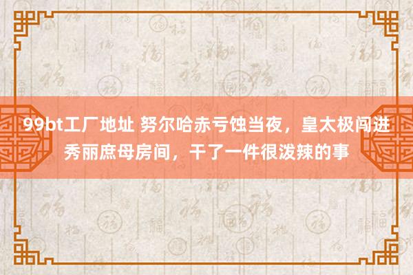 99bt工厂地址 努尔哈赤亏蚀当夜，皇太极闯进秀丽庶母房间，干了一件很泼辣的事