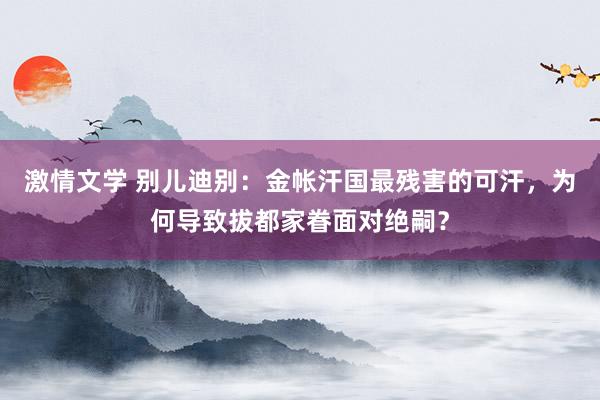 激情文学 别儿迪别：金帐汗国最残害的可汗，为何导致拔都家眷面对绝嗣？