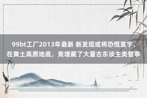 99bt工厂2013年最新 新发现或将恐慌寰宇，在黄土高原地底，竟埋藏了大量古东谈主类管事