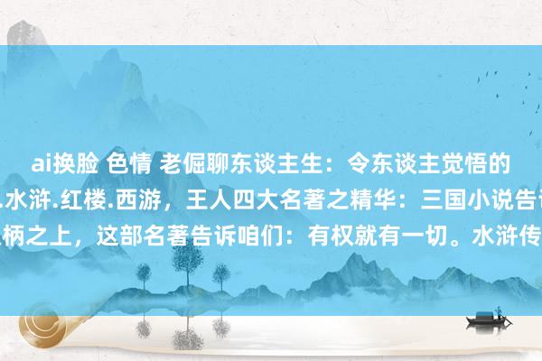 ai换脸 色情 老倔聊东谈主生：令东谈主觉悟的中国古典四大名著三国.水浒.红楼.西游，王人四大名著之精华：三国小说告诉咱们;谈理只在权柄之上，这部名著告诉咱们：有权就有一切。水浒传告诉咱们;有酒有肉才是昆季，这部名著告诉...