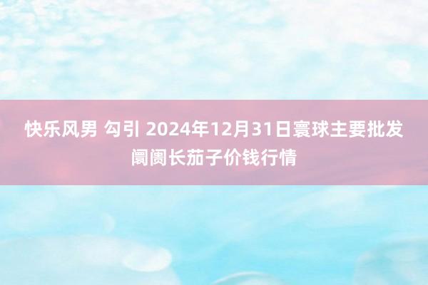 快乐风男 勾引 2024年12月31日寰球主要批发阛阓长茄子价钱行情