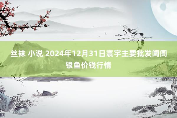 丝袜 小说 2024年12月31日寰宇主要批发阛阓银鱼价钱行情