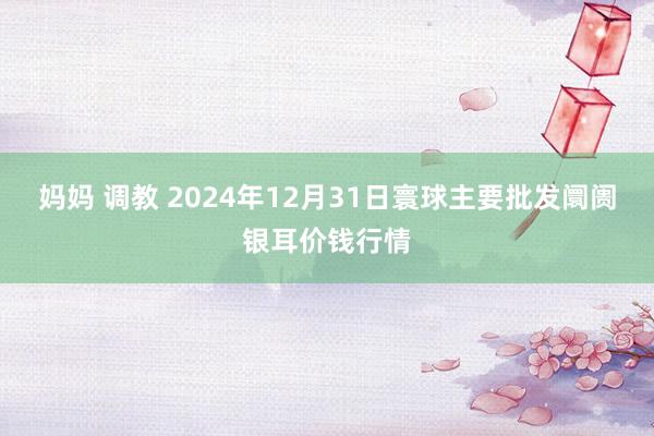 妈妈 调教 2024年12月31日寰球主要批发阛阓银耳价钱行情