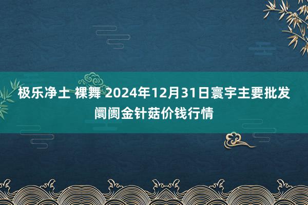 极乐净土 裸舞 2024年12月31日寰宇主要批发阛阓金针菇价钱行情