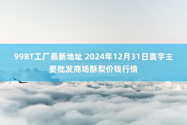 99BT工厂最新地址 2024年12月31日寰宇主要批发商场酥梨价钱行情