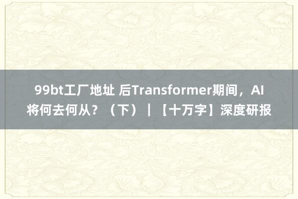 99bt工厂地址 后Transformer期间，AI将何去何从？（下）｜【十万字】深度研报