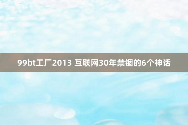 99bt工厂2013 互联网30年禁锢的6个神话