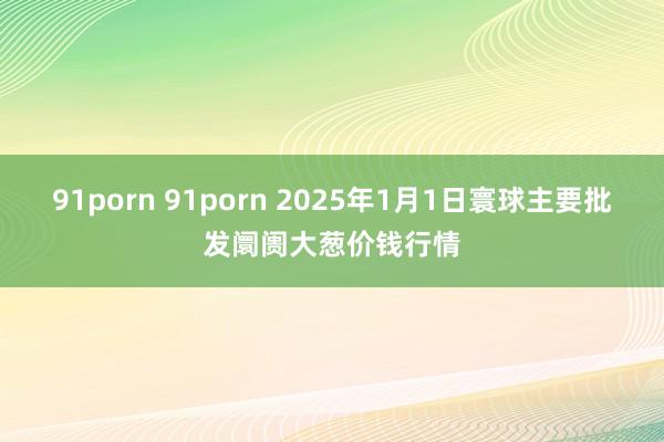 91porn 91porn 2025年1月1日寰球主要批发阛阓大葱价钱行情