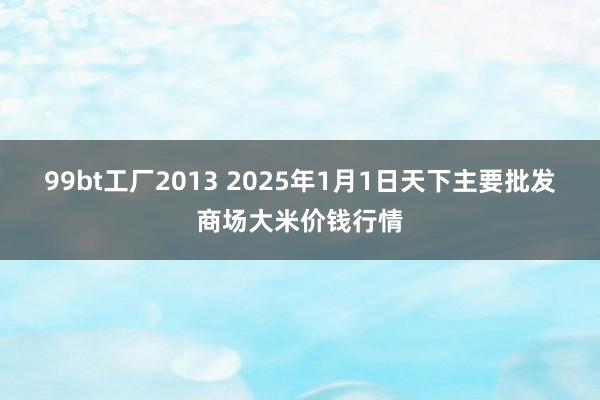 99bt工厂2013 2025年1月1日天下主要批发商场大米价钱行情