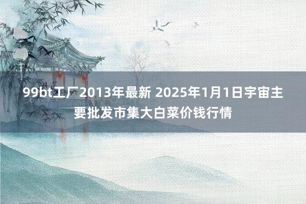 99bt工厂2013年最新 2025年1月1日宇宙主要批发市集大白菜价钱行情