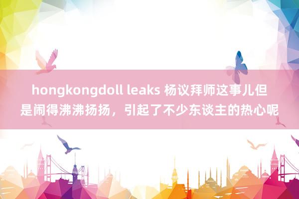 hongkongdoll leaks 杨议拜师这事儿但是闹得沸沸扬扬，引起了不少东谈主的热心呢