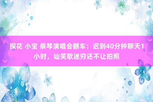 探花 小宝 蔡琴演唱会翻车：迟到40分钟聊天1小时，讪笑歌迷穷还不让拍照