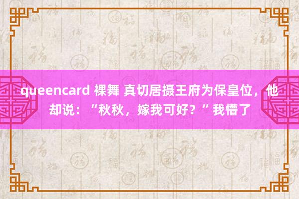 queencard 裸舞 真切居摄王府为保皇位，他却说：“秋秋，嫁我可好？”我懵了