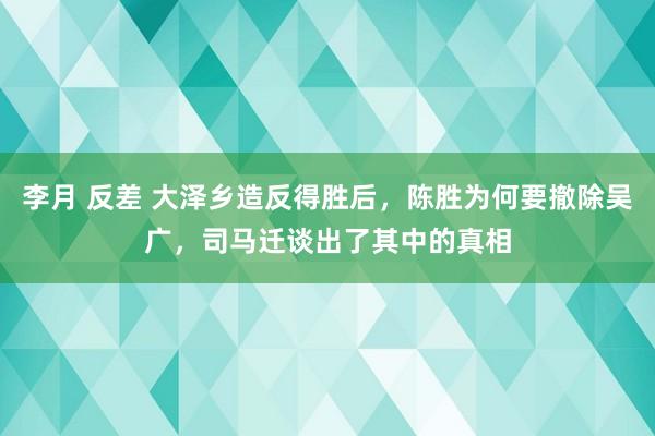 李月 反差 大泽乡造反得胜后，陈胜为何要撤除吴广，司马迁谈出了其中的真相