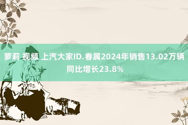 萝莉 视频 上汽大家ID.眷属2024年销售13.02万辆 同比增长23.8%