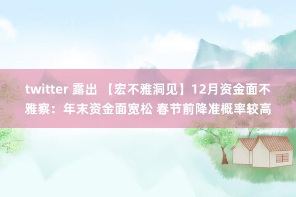 twitter 露出 【宏不雅洞见】12月资金面不雅察：年末资金面宽松 春节前降准概率较高