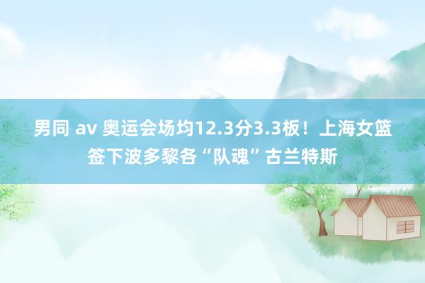 男同 av 奥运会场均12.3分3.3板！上海女篮签下波多黎各“队魂”古兰特斯