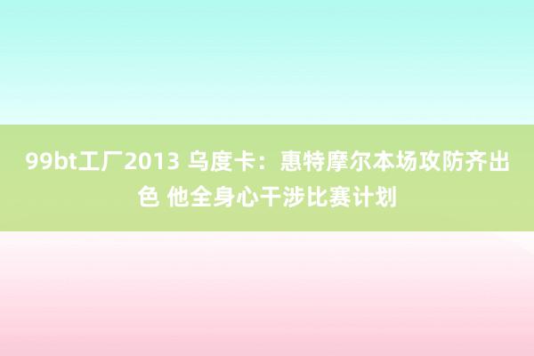 99bt工厂2013 乌度卡：惠特摩尔本场攻防齐出色 他全身心干涉比赛计划