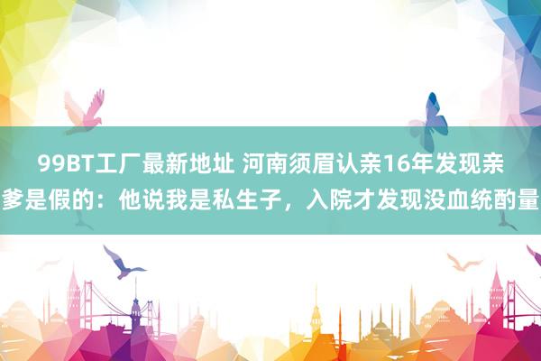 99BT工厂最新地址 河南须眉认亲16年发现亲爹是假的：他说我是私生子，入院才发现没血统酌量