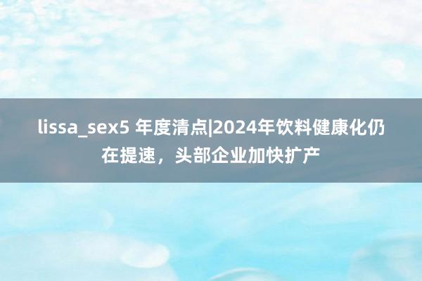 lissa_sex5 年度清点|2024年饮料健康化仍在提速，头部企业加快扩产