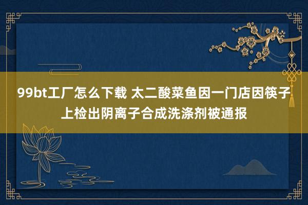 99bt工厂怎么下载 太二酸菜鱼因一门店因筷子上检出阴离子合成洗涤剂被通报