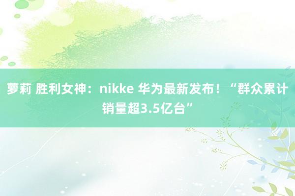 萝莉 胜利女神：nikke 华为最新发布！“群众累计销量超3.5亿台”