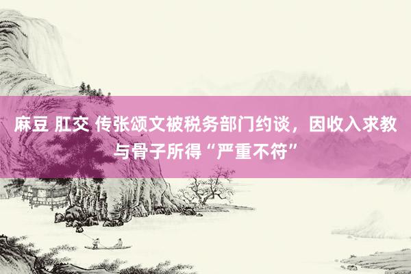 麻豆 肛交 传张颂文被税务部门约谈，因收入求教与骨子所得“严重不符”