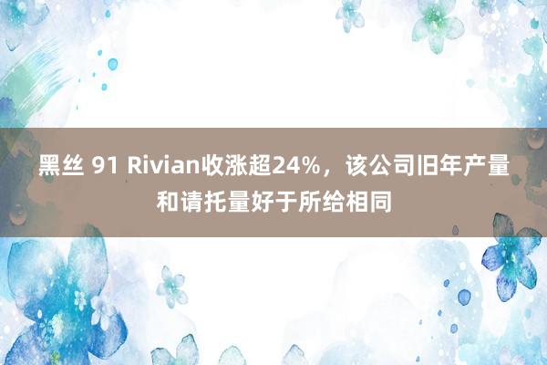 黑丝 91 Rivian收涨超24%，该公司旧年产量和请托量好于所给相同