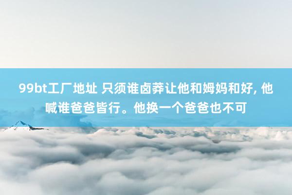 99bt工厂地址 只须谁卤莽让他和姆妈和好， 他喊谁爸爸皆行。他换一个爸爸也不可