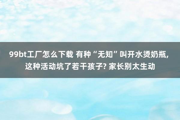 99bt工厂怎么下载 有种“无知”叫开水烫奶瓶， 这种活动坑了若干孩子? 家长别太生动