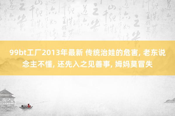 99bt工厂2013年最新 传统治娃的危害， 老东说念主不懂， 还先入之见善事， 姆妈莫冒失