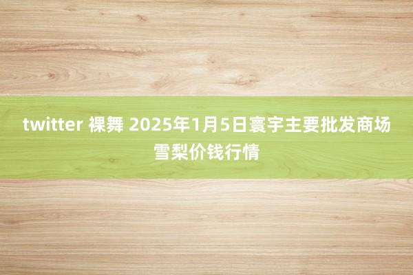 twitter 裸舞 2025年1月5日寰宇主要批发商场雪梨价钱行情