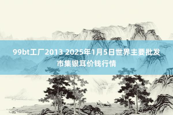 99bt工厂2013 2025年1月5日世界主要批发市集银耳价钱行情