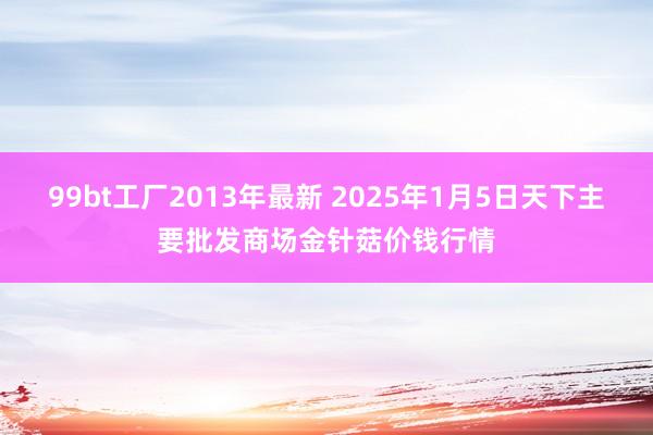 99bt工厂2013年最新 2025年1月5日天下主要批发商场金针菇价钱行情