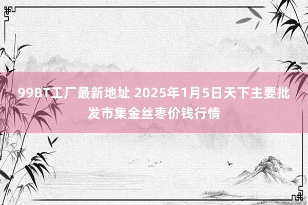 99BT工厂最新地址 2025年1月5日天下主要批发市集金丝枣价钱行情