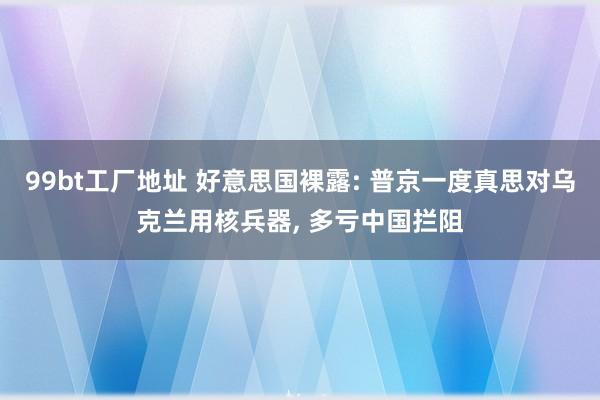 99bt工厂地址 好意思国裸露: 普京一度真思对乌克兰用核兵器， 多亏中国拦阻