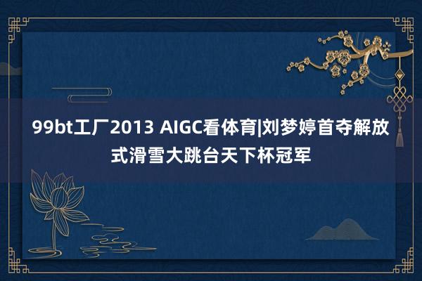 99bt工厂2013 AIGC看体育|刘梦婷首夺解放式滑雪大跳台天下杯冠军