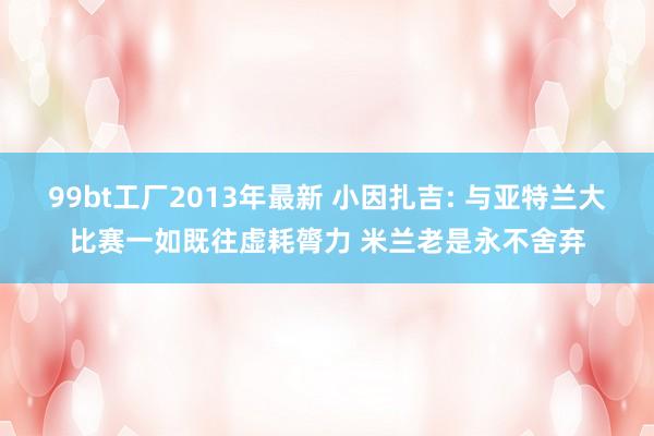 99bt工厂2013年最新 小因扎吉: 与亚特兰大比赛一如既往虚耗膂力 米兰老是永不舍弃