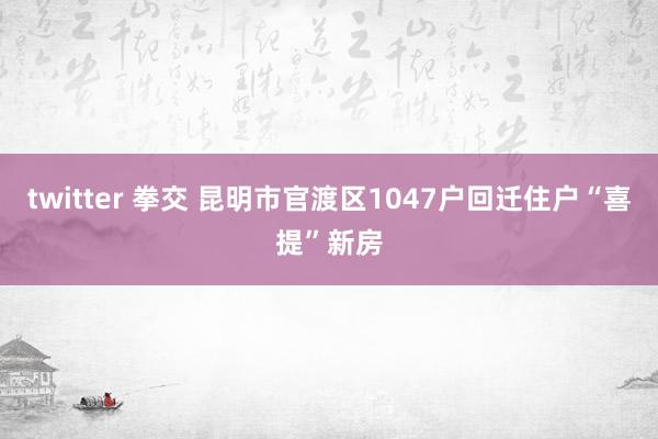 twitter 拳交 昆明市官渡区1047户回迁住户“喜提”新房