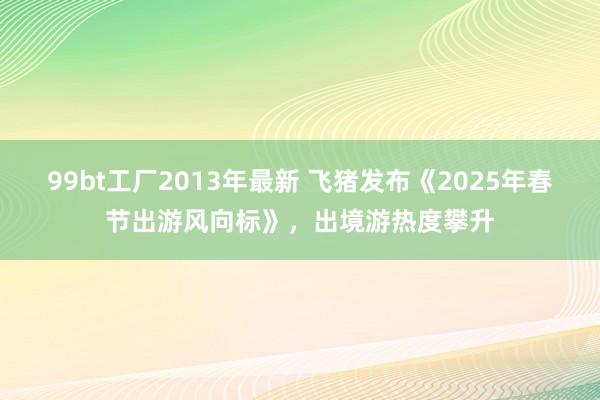 99bt工厂2013年最新 飞猪发布《2025年春节出游风向标》，出境游热度攀升