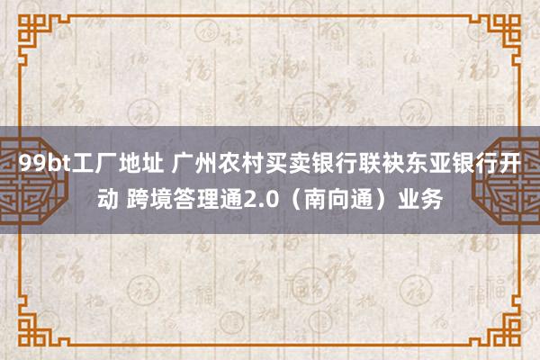 99bt工厂地址 广州农村买卖银行联袂东亚银行开动 跨境答理通2.0（南向通）业务