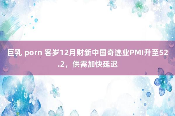 巨乳 porn 客岁12月财新中国奇迹业PMI升至52.2，供需加快延迟