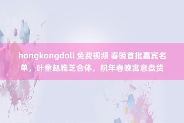 hongkongdoll 免费视频 春晚首批嘉宾名单，叶童赵雅芝合体，积年春晚寓意盘货