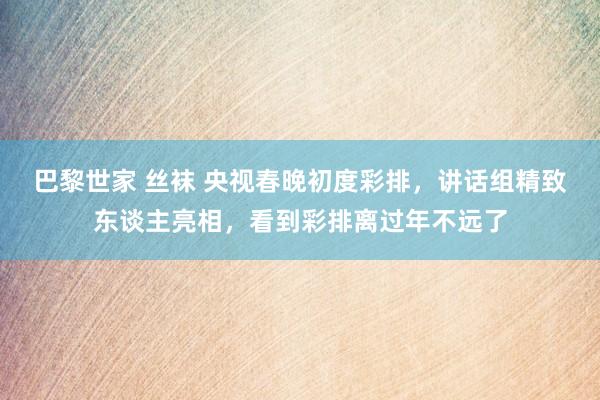 巴黎世家 丝袜 央视春晚初度彩排，讲话组精致东谈主亮相，看到彩排离过年不远了