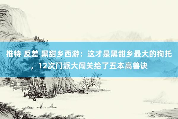 推特 反差 黑甜乡西游：这才是黑甜乡最大的狗托，12次门派大闯关给了五本高兽诀