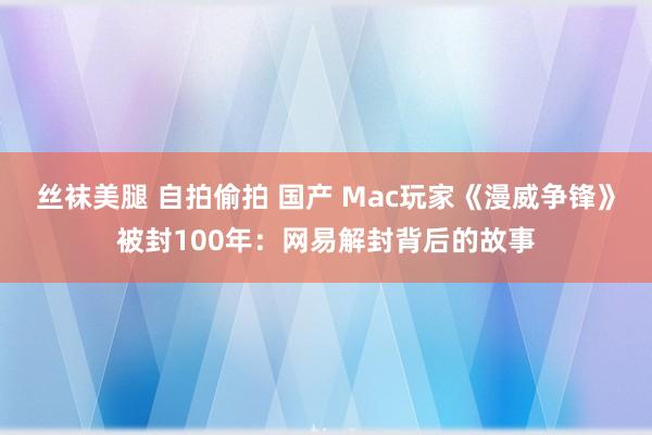 丝袜美腿 自拍偷拍 国产 Mac玩家《漫威争锋》被封100年：网易解封背后的故事