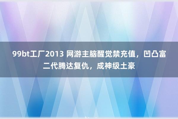 99bt工厂2013 网游主脑醒觉禁充值，凹凸富二代腾达复仇，成神级土豪