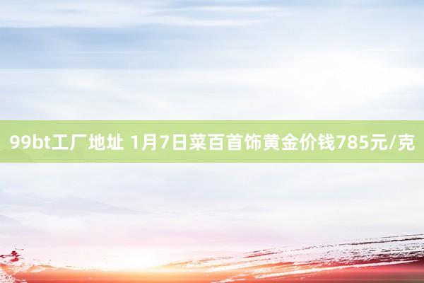 99bt工厂地址 1月7日菜百首饰黄金价钱785元/克