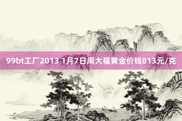 99bt工厂2013 1月7日周大福黄金价钱813元/克