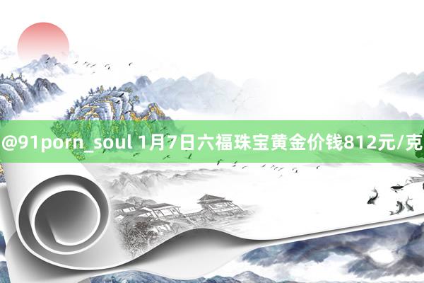 @91porn_soul 1月7日六福珠宝黄金价钱812元/克